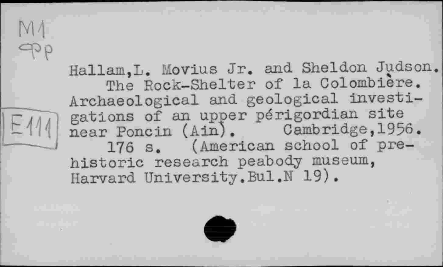 ﻿ж
Hallam,L. Movius Jr. and Sheldon. Judson. The Rock-Shelter of la Colomblere.
Archaeological and geological investin' / , gâtions of an upper périgordian site ИІ1 near Pone in (Ain). Cambridge, 1956. ----—	176 s. (American school of prehistoric research peabody museum, Harvard University.Bui.N 19).